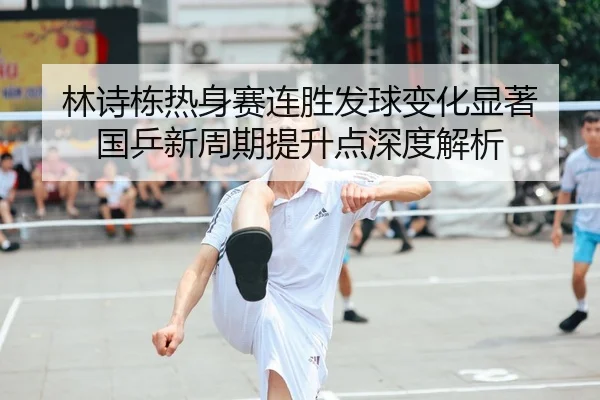 林诗栋热身赛连胜发球变化显著 国乒新周期提升点深度解析（c7c7.app）